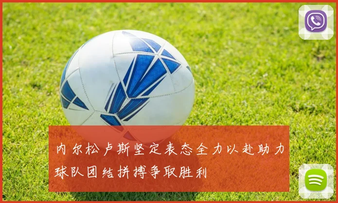 内尔松卢斯坚定表态全力以赴助力球队团结拼搏争取胜利
