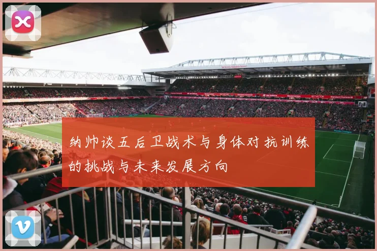 纳帅谈五后卫战术与身体对抗训练的挑战与未来发展方向