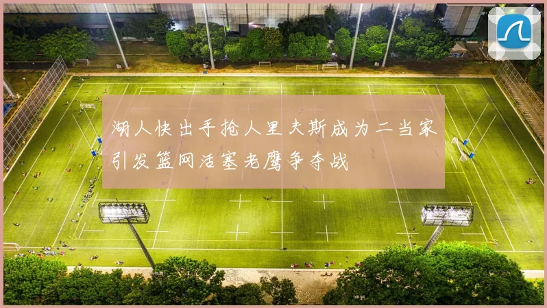 湖人快出手抢人里夫斯成为二当家引发篮网活塞老鹰争夺战