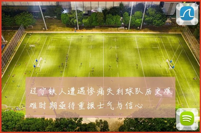辽宁铁人遭遇惨痛失利球队历史艰难时期亟待重振士气与信心