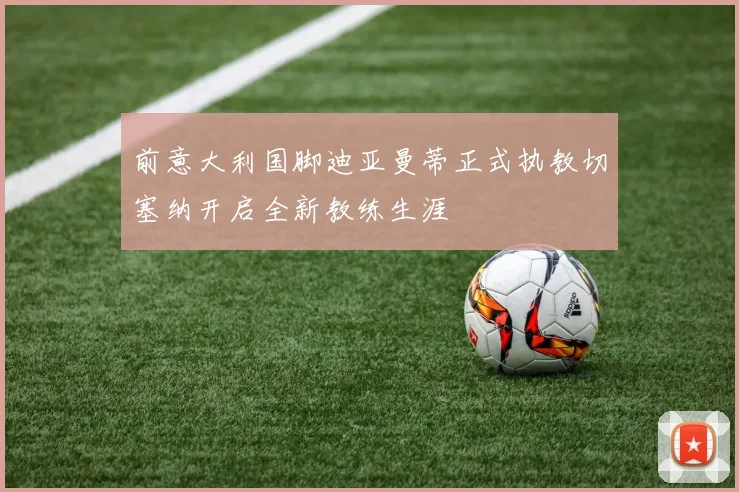 前意大利国脚迪亚曼蒂正式执教切塞纳开启全新教练生涯