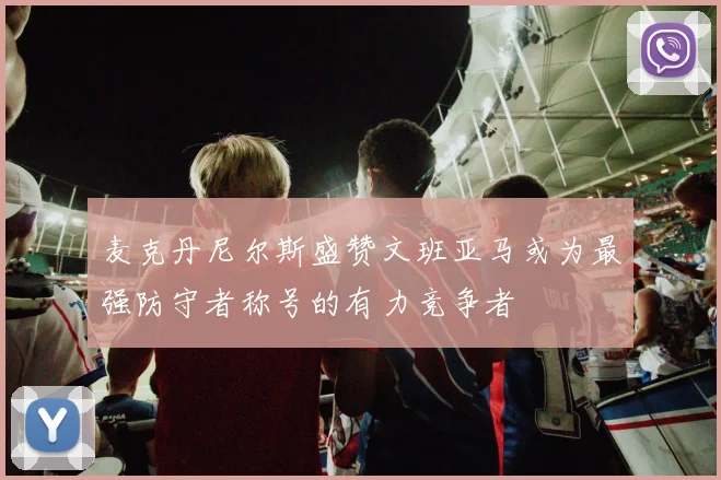 麦克丹尼尔斯盛赞文班亚马或为最强防守者称号的有力竞争者
