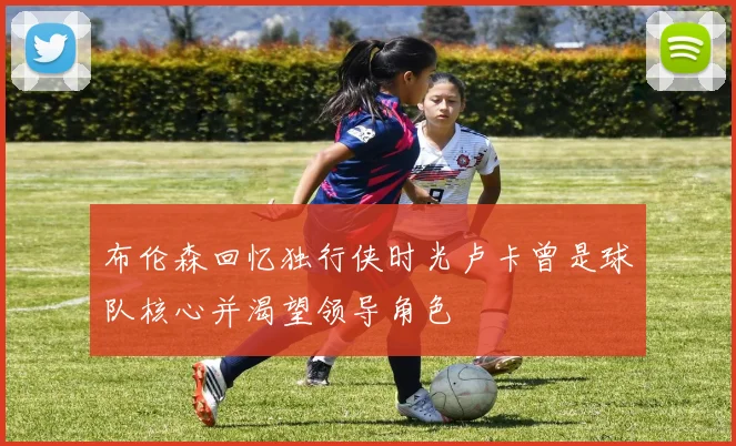 布伦森回忆独行侠时光卢卡曾是球队核心并渴望领导角色