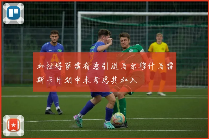 加拉塔萨雷有意引进马尔穆什马雷斯卡计划中未考虑其加入