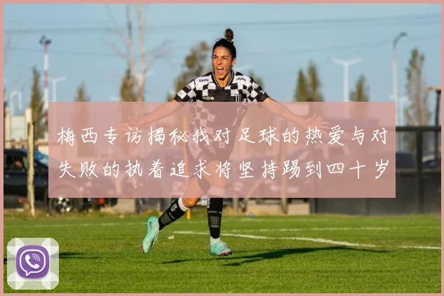 梅西专访揭秘我对足球的热爱与对失败的执着追求将坚持踢到四十岁