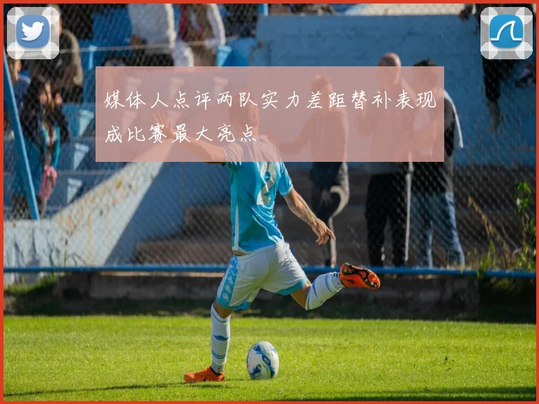 媒体人点评两队实力差距替补表现成比赛最大亮点