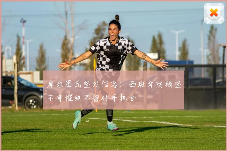 库尔图瓦坚定信念：西班牙防线坚不可摧绝不留对手机会