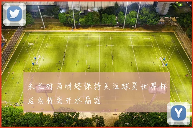 米兰对马特塔保持关注球员世界杯后或将离开水晶宫