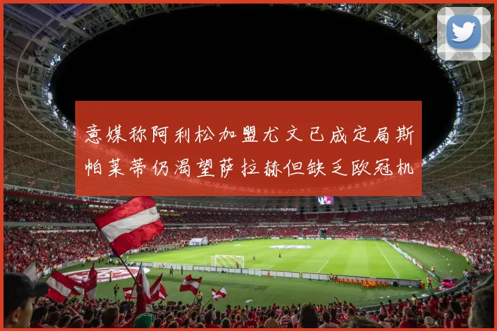 意媒称阿利松加盟尤文已成定局斯帕莱蒂仍渴望萨拉赫但缺乏欧冠机会