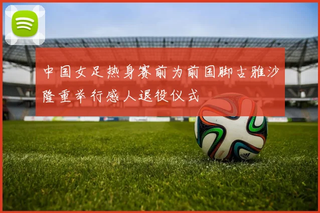 中国女足热身赛前为前国脚古雅沙隆重举行感人退役仪式