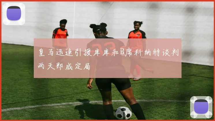 皇马迅速引援库库和B席科纳特谈判两天即成定局