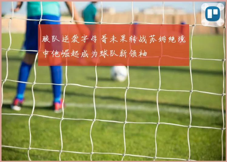 狼队逆袭字母哥未果转战苏姆绝境中他崛起成为球队新领袖