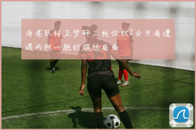 海港队转正梦碎三轮仅积2分开局遭遇两败一胜的尴尬局面