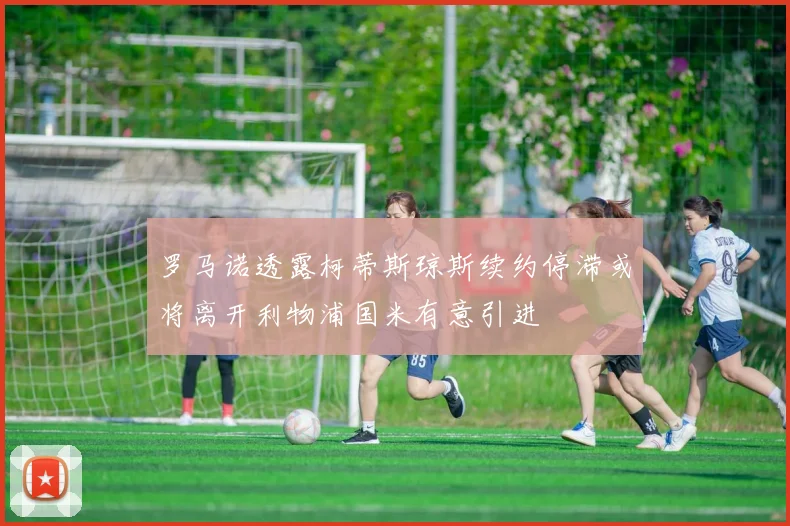 罗马诺透露柯蒂斯琼斯续约停滞或将离开利物浦国米有意引进