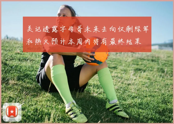 美记透露字母哥未来去向仅剩绿军和热火预计本周内将有最终结果