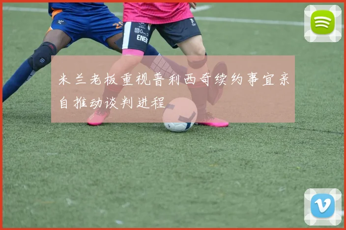 米兰老板重视普利西奇续约事宜亲自推动谈判进程