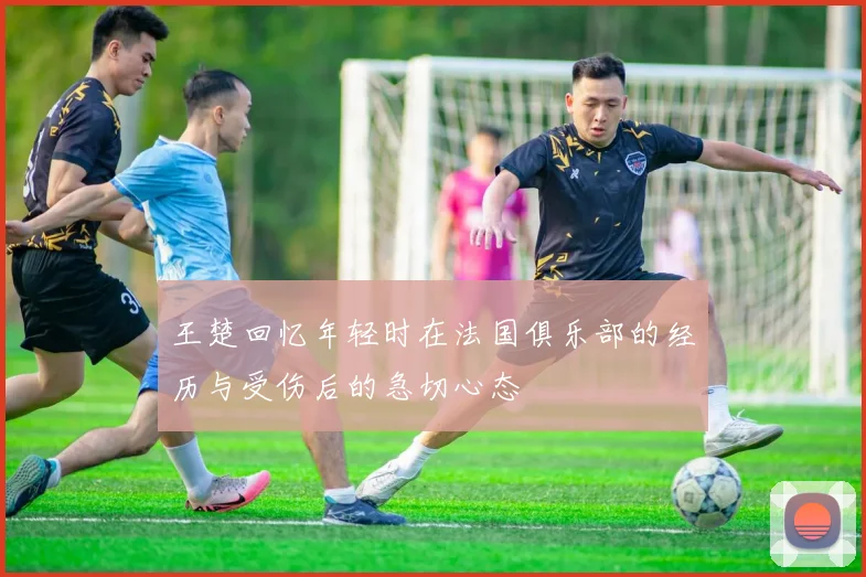 王楚回忆年轻时在法国俱乐部的经历与受伤后的急切心态