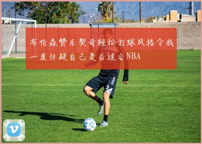 布伦森赞东契奇轻松打球风格令我一度怀疑自己是否适合NBA