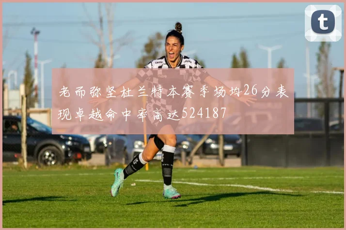 老而弥坚杜兰特本赛季场均26分表现卓越命中率高达524187