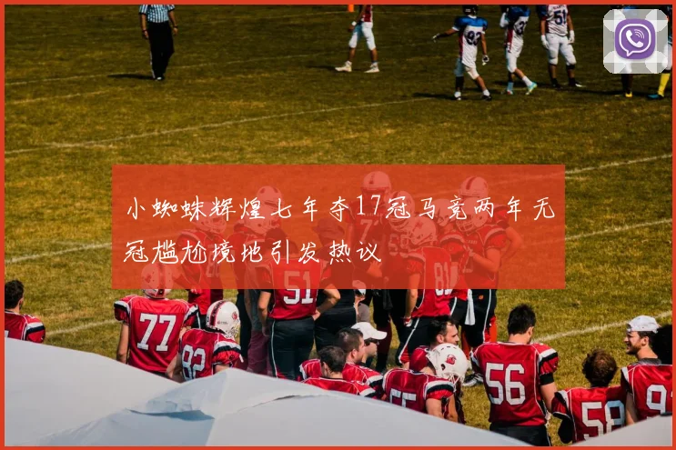 小蜘蛛辉煌七年夺17冠马竞两年无冠尴尬境地引发热议
