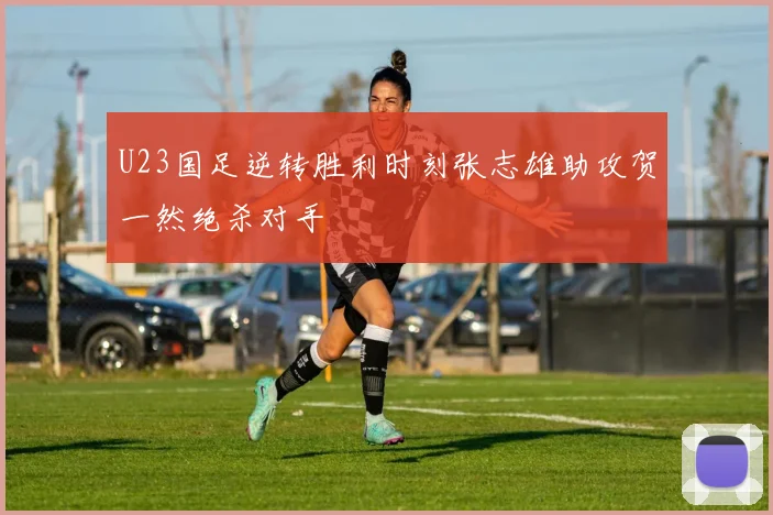 U23国足逆转胜利时刻张志雄助攻贺一然绝杀对手