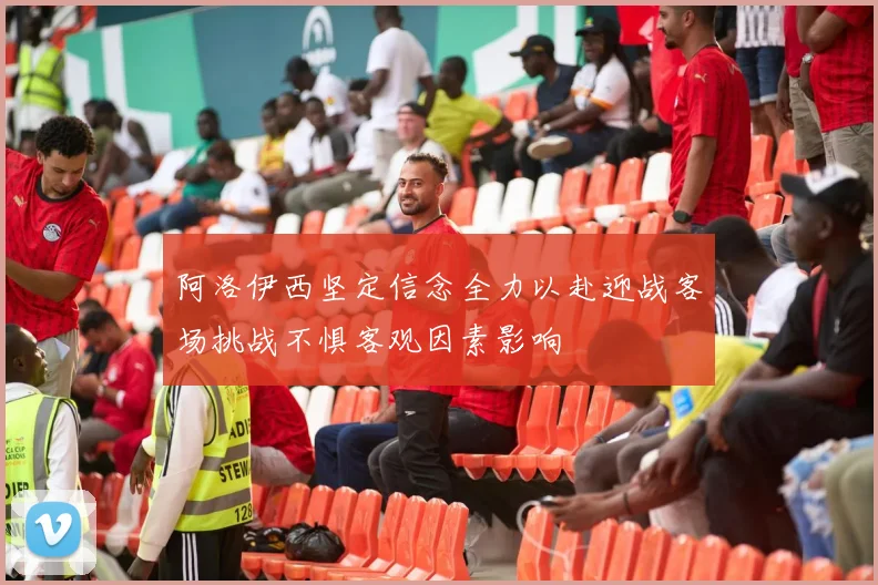 阿洛伊西坚定信念全力以赴迎战客场挑战不惧客观因素影响