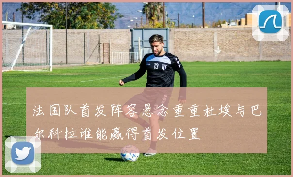 法国队首发阵容悬念重重杜埃与巴尔科拉谁能赢得首发位置
