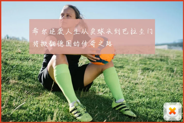 希尔逆袭人生从卖球衣到巴拉圭门将掀翻德国的传奇之路